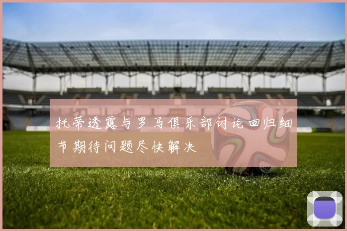托蒂透露与罗马俱乐部讨论回归细节期待问题尽快解决