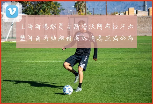 上海海港球员古斯塔沃阿布拉汗加盟河南冯劲租借离队消息正式公布