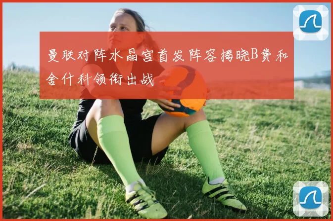 曼联对阵水晶宫首发阵容揭晓B费和舍什科领衔出战